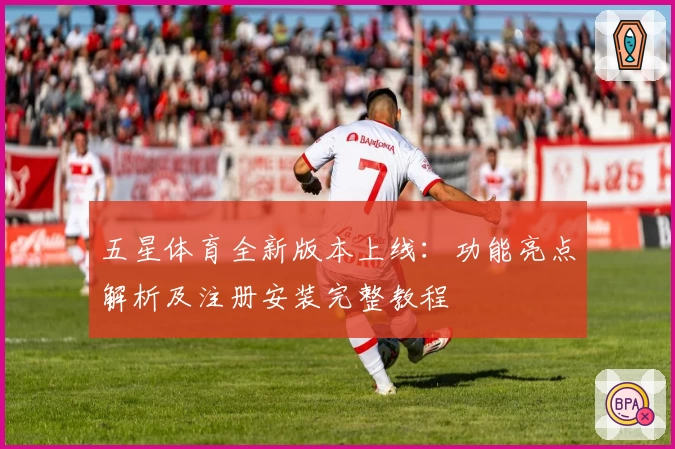 五星体育全新版本上线：功能亮点解析及注册安装完整教程