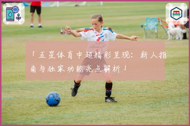 「五星体育中超精彩呈现：新人指南与独家功能亮点解析」