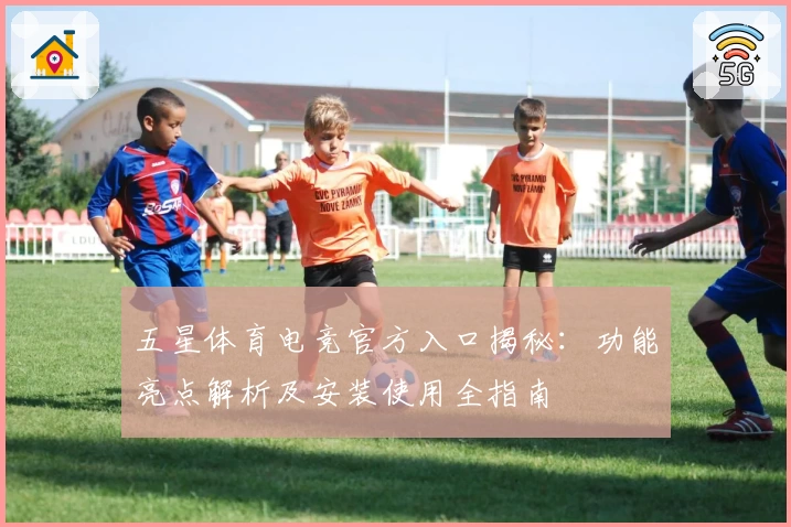 五星体育电竞官方入口揭秘：功能亮点解析及安装使用全指南