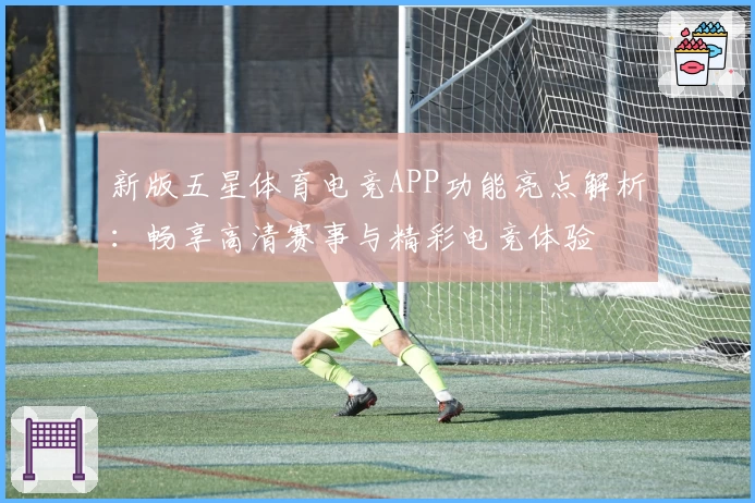 新版五星体育电竞APP功能亮点解析:畅享高清赛事与精彩电竞体验