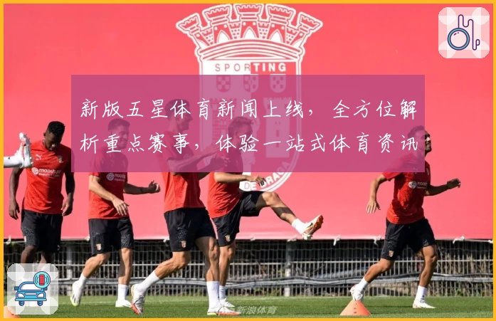 新版五星体育新闻上线，全方位解析重点赛事，体验一站式体育资讯新升级