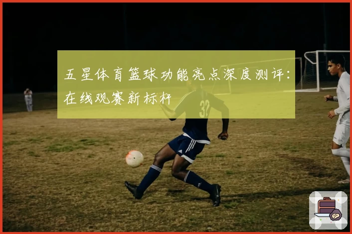 五星体育篮球功能亮点深度测评：在线观赛新标杆