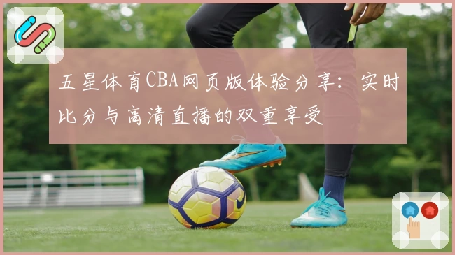 五星体育CBA网页版体验分享：实时比分与高清直播的双重享受