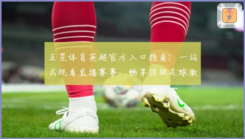 五星体育英超官方入口指南：一站式观看直播赛事，畅享顶级足球激情