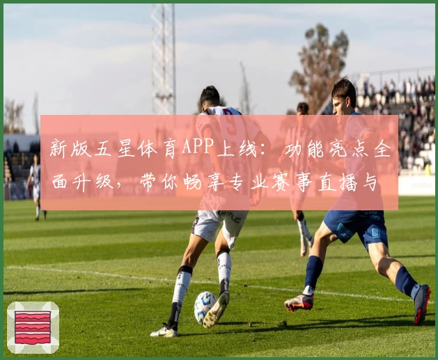 新版五星体育APP上线：功能亮点全面升级，带你畅享专业赛事直播与精彩内容解析