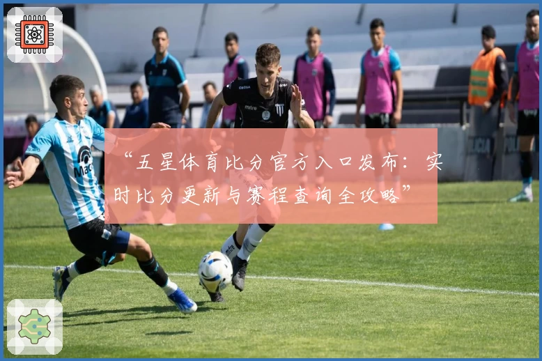 “五星体育比分官方入口发布：实时比分更新与赛程查询全攻略”