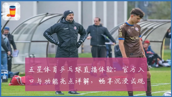 五星体育乒乓球直播体验：官方入口与功能亮点详解，畅享沉浸式观赛新方式