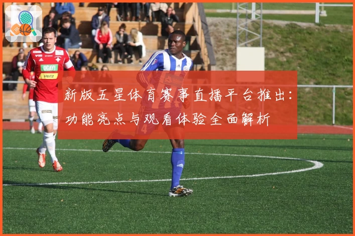新版五星体育赛事直播平台推出：功能亮点与观看体验全面解析