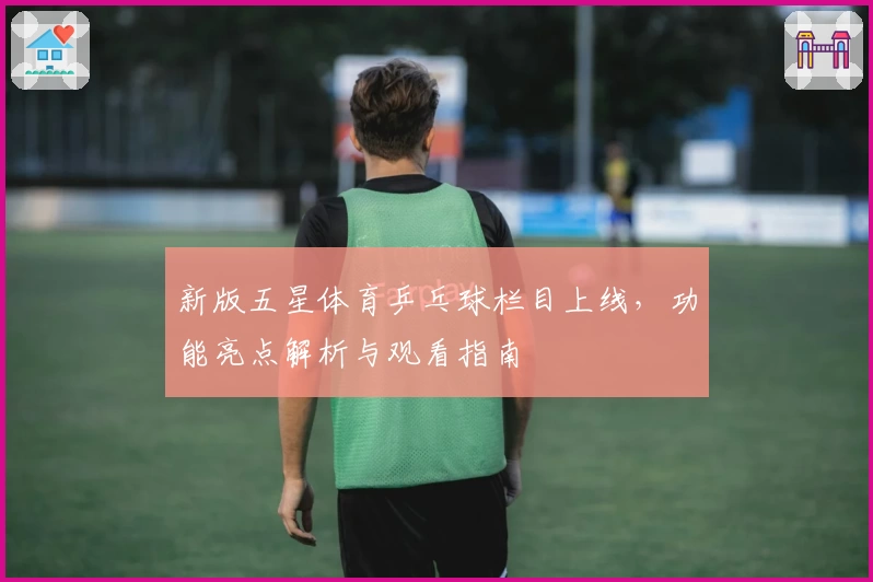 新版五星体育乒乓球栏目上线，功能亮点解析与观看指南