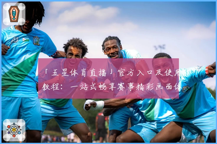 「五星体育直播」官方入口及使用教程：一站式畅享赛事精彩画面体验