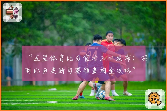 “五星体育比分官方入口发布：实时比分更新与赛程查询全攻略”