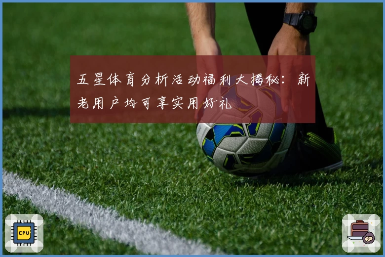 五星体育分析活动福利大揭秘：新老用户均可享实用好礼