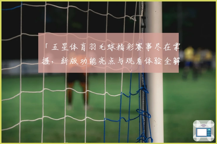 「五星体育羽毛球精彩赛事尽在掌握,新版功能亮点与观看体验全解析」