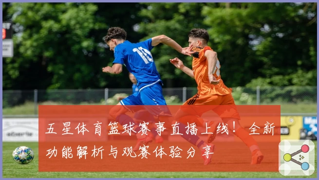 五星体育篮球赛事直播上线！全新功能解析与观赛体验分享