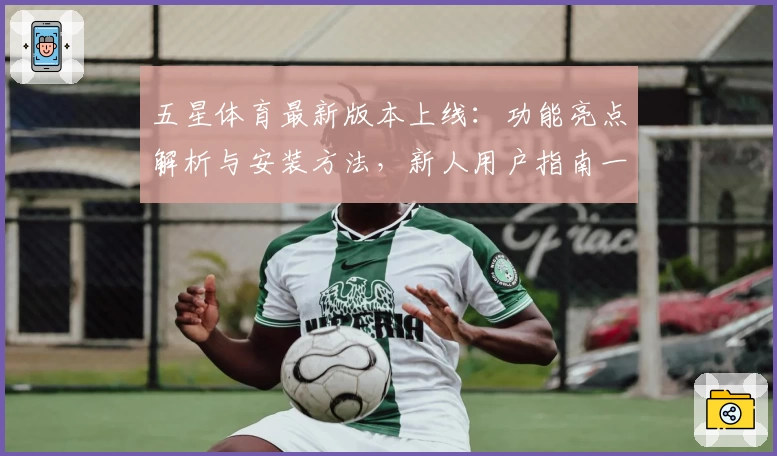 五星体育最新版本上线：功能亮点解析与安装方法，新人用户指南一文掌握