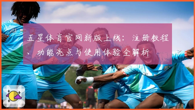 五星体育官网新版上线：注册教程、功能亮点与使用体验全解析
