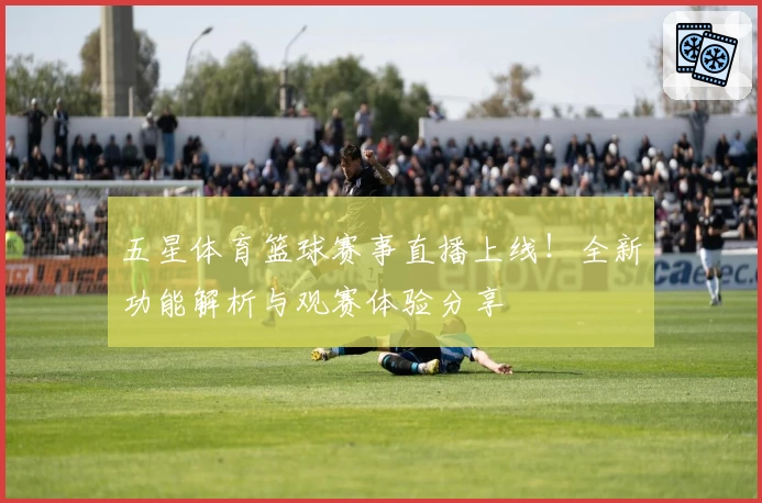 五星体育篮球赛事直播上线！全新功能解析与观赛体验分享