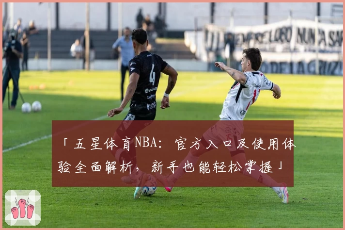 「五星体育NBA：官方入口及使用体验全面解析，新手也能轻松掌握」