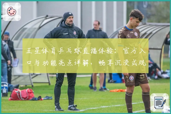 五星体育乒乓球直播体验：官方入口与功能亮点详解，畅享沉浸式观赛新方式