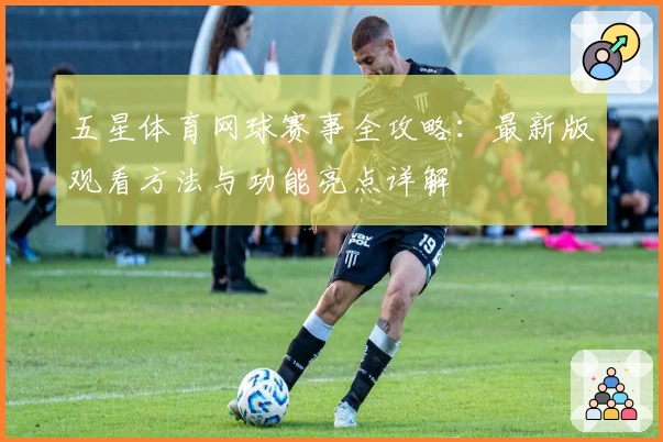五星体育网球赛事全攻略：最新版观看方法与功能亮点详解