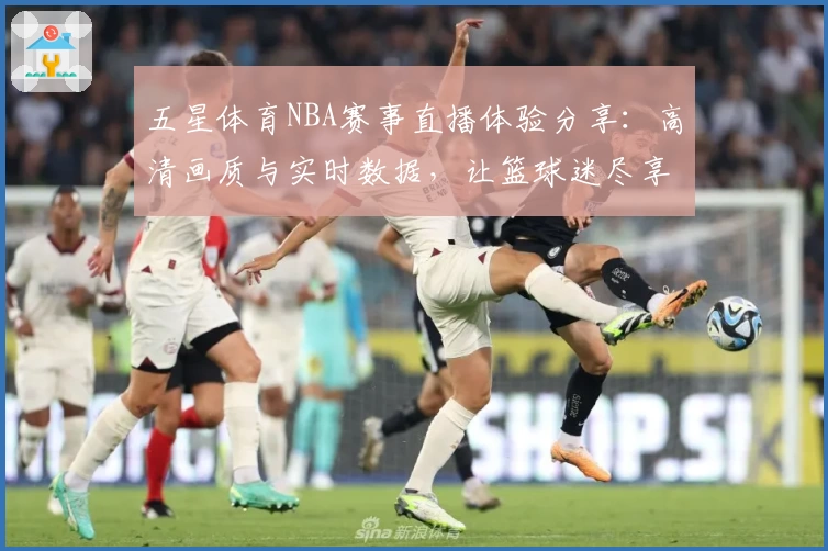 五星体育NBA赛事直播体验分享：高清画质与实时数据，让篮球迷尽享比赛热情