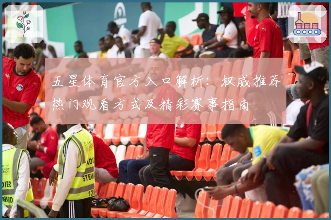 五星体育官方入口解析：权威推荐热门观看方式及精彩赛事指南