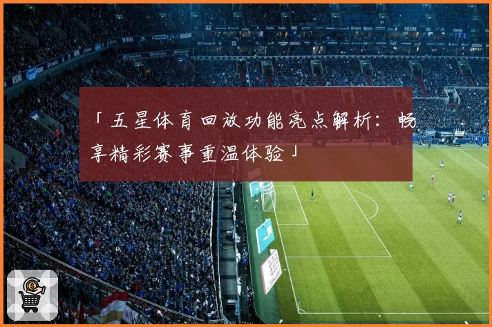 「五星体育回放功能亮点解析：畅享精彩赛事重温体验」