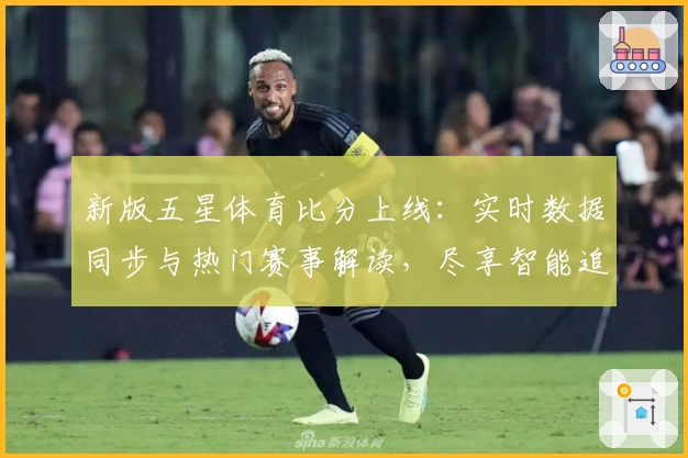 新版五星体育比分上线:实时数据同步与热门赛事解读,尽享智能追踪体验