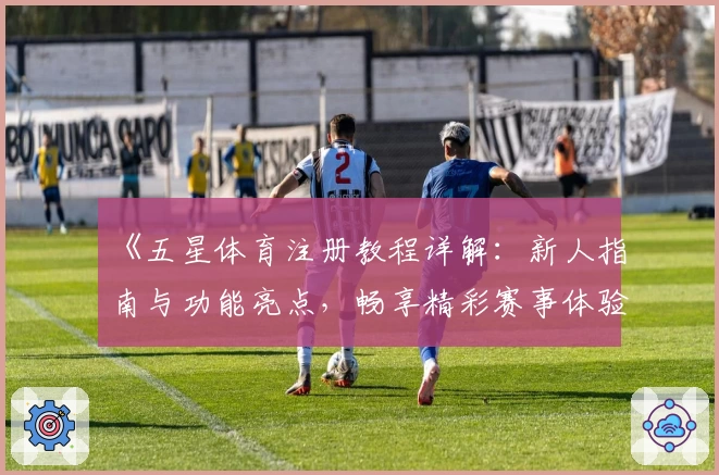 《五星体育注册教程详解：新人指南与功能亮点，畅享精彩赛事体验》