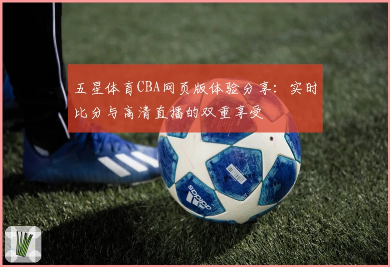 五星体育CBA网页版体验分享：实时比分与高清直播的双重享受