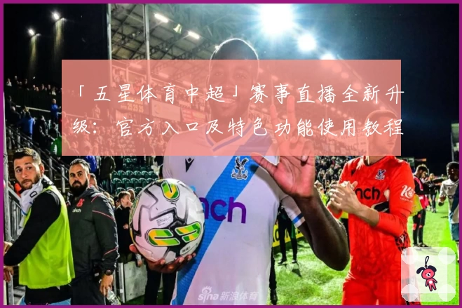 「五星体育中超」赛事直播全新升级：官方入口及特色功能使用教程全面解析