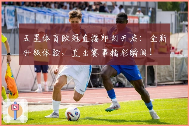 五星体育欧冠直播即刻开启：全新升级体验，直击赛事精彩瞬间！