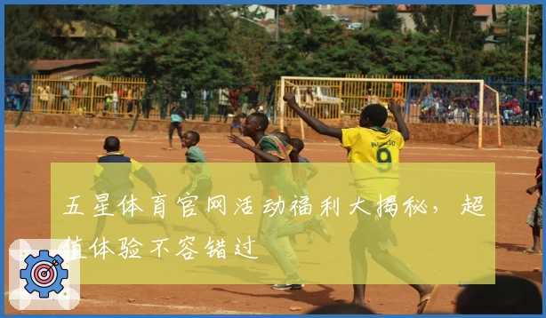 五星体育官网活动福利大揭秘，超值体验不容错过