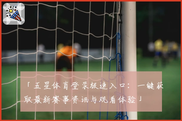 「五星体育登录极速入口：一键获取最新赛事资讯与观看体验」