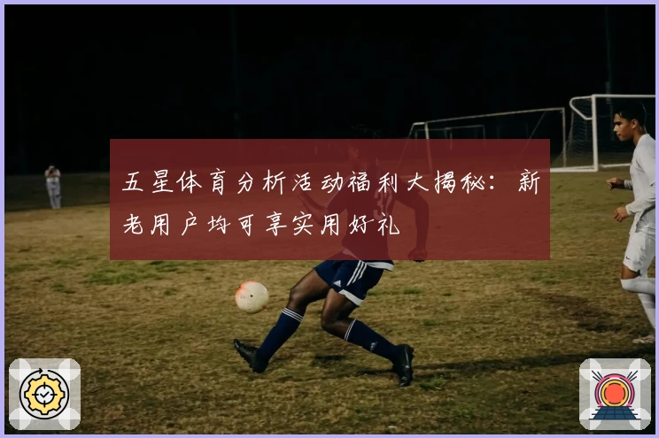 五星体育分析活动福利大揭秘：新老用户均可享实用好礼