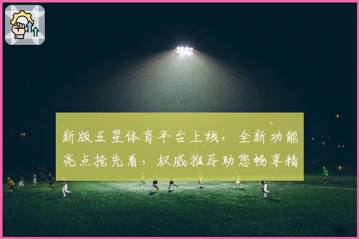 新版五星体育平台上线,全新功能亮点抢先看,权威推荐助您畅享精彩赛事