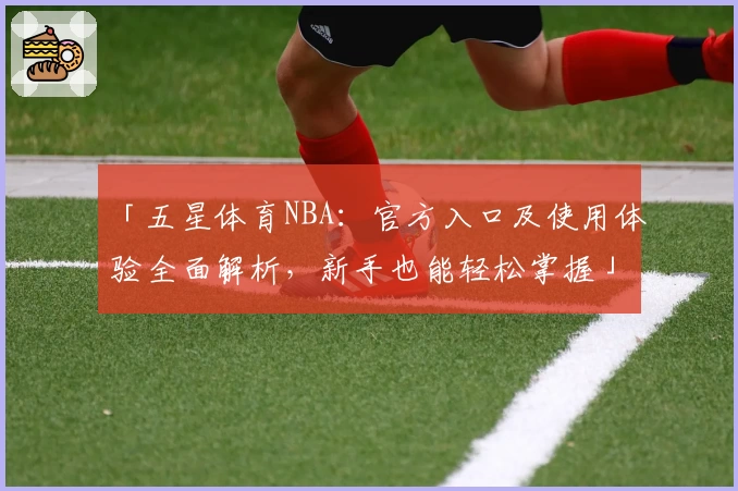 「五星体育NBA：官方入口及使用体验全面解析，新手也能轻松掌握」
